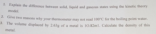 Explain the difference between solid, liquid and gaseous states using the kinetic theory 
model. 
2. Give two reasons why your thermometer may not read 100°C for the boiling point water. 
3. The volume displaced by 2.63g of a metal is 1O.82m1. Calculate the density of this 
metal.