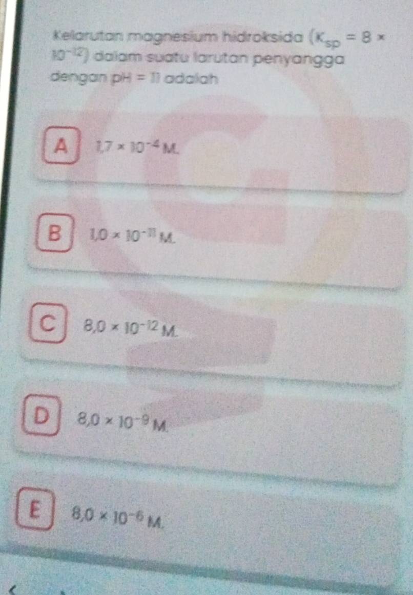 Kelarutan magnesium hidroksida (K_sp=8*
10^(-12)) daiam suatu larutan penyangga
dengan pH=11 adalah
A 1,7* 10^(-4)M.
B 1.0* 10^(-11)M.
C 8.0* 10^(-12)M.
D 8,0* 10^(-9)M.
E 8,0* 10^(-6)M,