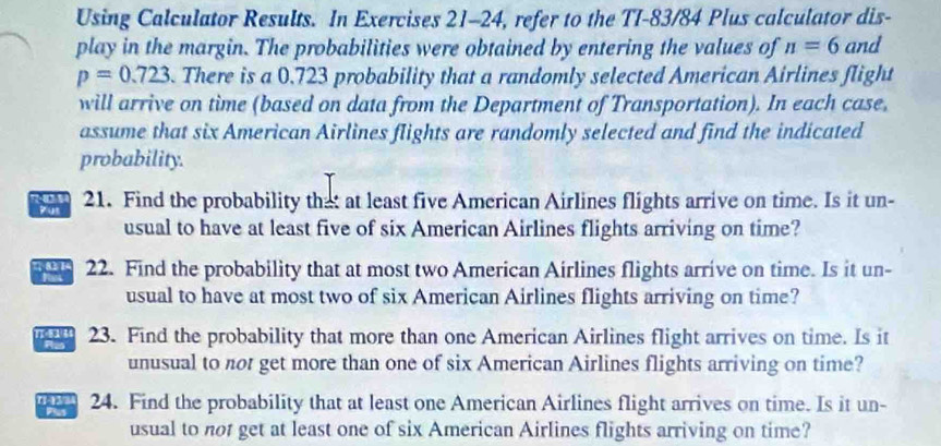 Using Calculator Results. In Exercises 21-24, refer to the TI-83/84 Plus calculator dis- 
play in the margin. The probabilities were obtained by entering the values of n=6 and
p=0.723. There is a 0.723 probability that a randomly selected American Airlines flight 
will arrive on time (based on data from the Department of Transportation). In each case, 
assume that six American Airlines flights are randomly selected and find the indicated 
probability. 
ton 21. Find the probability that at least five American Airlines flights arrive on time. Is it un- 
yus 
usual to have at least five of six American Airlines flights arriving on time? 
22. Find the probability that at most two American Airlines flights arrive on time. Is it un- 
usual to have at most two of six American Airlines flights arriving on time? 
1T·8144 23. Find the probability that more than one American Airlines flight arrives on time. Is it 
Plan 
unusual to not get more than one of six American Airlines flights arriving on time? 
I 13/3 24. Find the probability that at least one American Airlines flight arrives on time. Is it un- 
P 
usual to not get at least one of six American Airlines flights arriving on time?