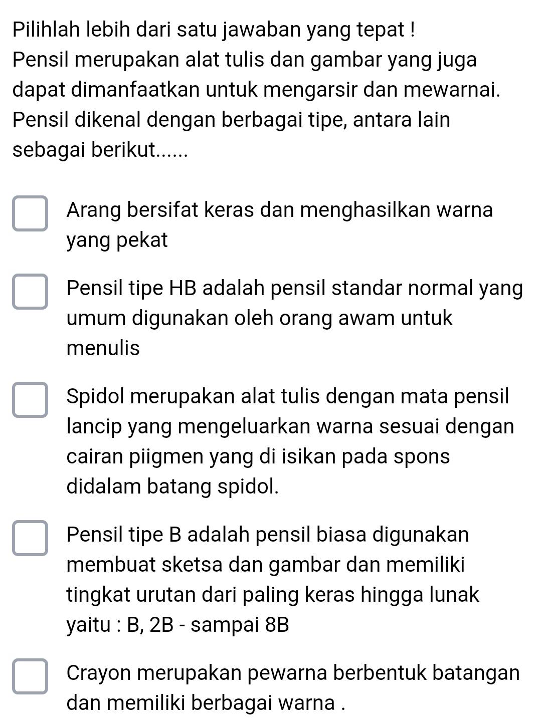 Pilihlah lebih dari satu jawaban yang tepat !
Pensil merupakan alat tulis dan gambar yang juga
dapat dimanfaatkan untuk mengarsir dan mewarnai.
Pensil dikenal dengan berbagai tipe, antara lain
sebagai berikut......
Arang bersifat keras dan menghasilkan warna
yang pekat
Pensil tipe HB adalah pensil standar normal yang
umum digunakan oleh orang awam untuk
menulis
Spidol merupakan alat tulis dengan mata pensil
lancip yang mengeluarkan warna sesuai dengan
cairan piigmen yang di isikan pada spons
didalam batang spidol.
Pensil tipe B adalah pensil biasa digunakan
membuat sketsa dan gambar dan memiliki
tingkat urutan dari paling keras hingga lunak
yaitu : B, 2B - sampai 8B
Crayon merupakan pewarna berbentuk batangan
dan memiliki berbagai warna .