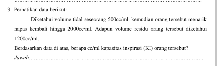 Perhatikan data berikut: 
Diketahui volume tidal seseorang 500cc/ml. kemudian orang tersebut menarik 
napas kembali hingga 2000cc/ml. Adapun volume residu orang tersebut diketahui
1200cc/ml. 
Berdasarkan data di atas, berapa cc/ml kapasitas inspirasi (KI) orang tersebut? 
Jawab:_