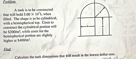 Problem 
A tank is to be constructed 
that will hold 5.00* 10^5L when 
filled. The shape is to be cylindrical, 
with a hemispherical top. Costs to 
construct the cylindrical portion will 
be $300/m^2 , while costs for the 
hemispherical portion are slightly 
higher at $400/m^2. 
Find 
Calculate the tank dimensions that will result in the lowest dollar cost.