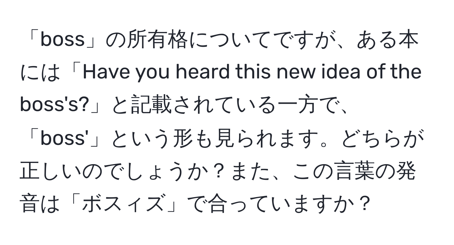 「boss」の所有格についてですが、ある本には「Have you heard this new idea of the boss's?」と記載されている一方で、「boss'」という形も見られます。どちらが正しいのでしょうか？また、この言葉の発音は「ボスィズ」で合っていますか？