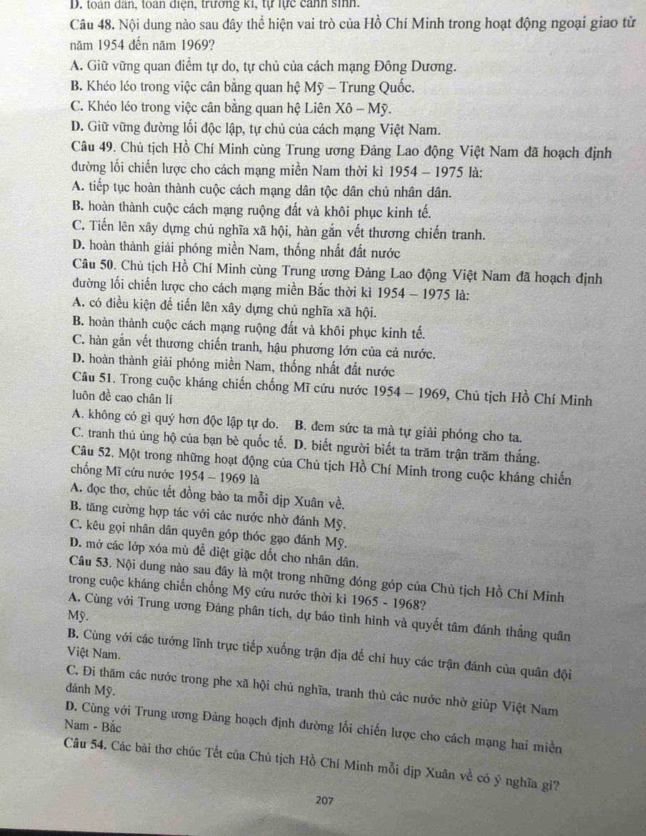 D. toàn dân, toàn diện, trưởng ki, tự lực cảnh sinh.
Câu 48. Nội dung nào sau đây thể hiện vai trò của Hồ Chí Minh trong hoạt động ngoại giao từ
năm 1954 đến năm 1969?
A. Giữ vững quan điểm tự do, tự chủ của cách mạng Đông Dương.
B. Khéo léo trong việc cân bằng quan hệ Mỹ - Trung Quốc.
C. Khéo léo trong việc cân bằng quan hệ Liên Xô - Mỹ.
D. Giữ vững đường lối độc lập, tự chủ của cách mạng Việt Nam.
Câu 49. Chủ tịch Hồ Chí Minh cùng Trung ương Đảng Lao động Việt Nam đã hoạch định
đường lối chiến lược cho cách mạng miền Nam thời kì 1954 - 1975 là:
A. tiếp tục hoàn thành cuộc cách mạng dân tộc dân chủ nhân dân.
B. hoàn thành cuộc cách mạng ruộng đất và khôi phục kinh tế.
C. Tiến lên xây dựng chủ nghĩa xã hội, hàn gắn vết thương chiến tranh.
D. hoàn thành giải phóng miền Nam, thống nhất đất nước
Câu 50. Chủ tịch Hồ Chí Minh cùng Trung ương Đảng Lao động Việt Nam đã hoạch định
đường lối chiến lược cho cách mạng miền Bắc thời kì 1954 - 1975 là:
A. có điều kiện để tiến lên xây dựng chủ nghĩa xã hội.
B. hoàn thành cuộc cách mạng ruộng đất và khôi phục kinh tế.
C. hàn gắn vết thương chiến tranh, hậu phương lớn của cả nước.
D. hoàn thành giải phóng miền Nam, thống nhất đất nước
Câu 51. Trong cuộc kháng chiến chống Mĩ cứu nước 1954 - 1969, Chủ tịch Hồ Chí Minh
luôn đề cao chân lí
A. không có gì quý hơn độc lập tự do. B. đem sức ta mà tự giải phóng cho ta.
C. tranh thủ ủng hộ của bạn bè quốc tế. D. biết người biết ta trăm trận trăm thắng.
Câu 52. Một trong những hoạt động của Chủ tịch Hồ Chí Minh trong cuộc kháng chiến
chống Mĩ cứu nước 1954 - 1969 là
A. đọc thơ, chúc tết đồng bào ta mỗi dịp Xuân về.
B. tăng cường hợp tác với các nước nhờ đánh Mỹ.
C. kêu gọi nhân dân quyên góp thóc gạo đánh Mỹ.
D. mở các lớp xóa mù để diệt giặc dốt cho nhân dân.
Câu 53. Nội dung nào sau đây là một trong những đóng góp của Chủ tịch Hồ Chí Minh
trong cuộc kháng chiến chống Mỹ cứu nước thời kì 1965 - 1968?
Mỹ.
A. Cùng với Trung ương Đảng phân tích, dự báo tình hình và quyết tâm đánh thắng quân
Việt Nam.
B. Cùng với các tướng lĩnh trực tiếp xuống trận địa để chỉ huy các trận đánh của quân đội
đánh Mỹ.
C. Đi thăm các nước trong phe xã hội chủ nghĩa, tranh thủ các nước nhờ giúp Việt Nam
Nam - Bắc
D. Cùng với Trung ương Đảng hoạch định đường lối chiến lược cho cách mạng hai miền
Câu 54. Các bài thơ chúc Tết của Chủ tịch Hồ Chí Minh mỗi dịp Xuân về có ý nghĩa gì?
207