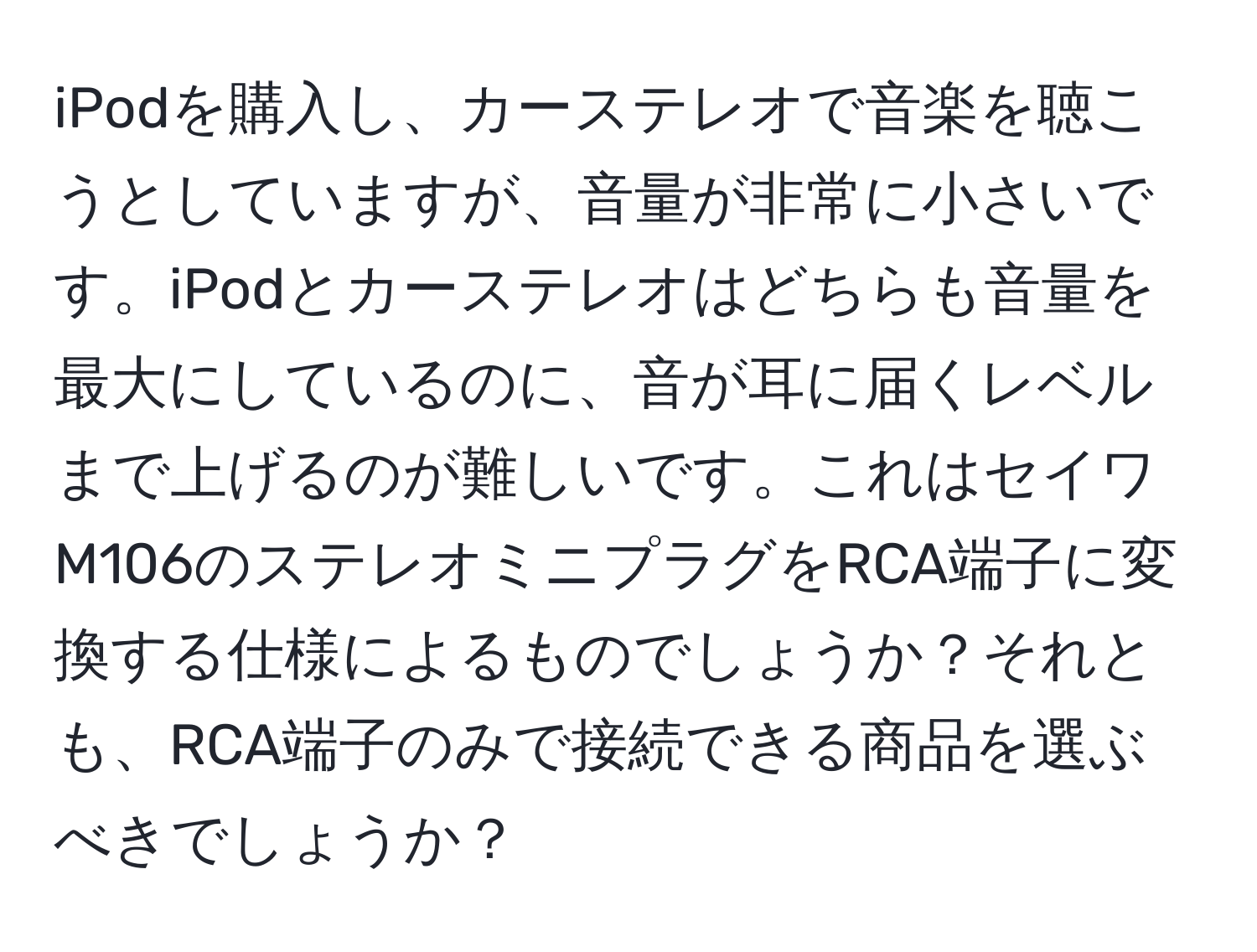 iPodを購入し、カーステレオで音楽を聴こうとしていますが、音量が非常に小さいです。iPodとカーステレオはどちらも音量を最大にしているのに、音が耳に届くレベルまで上げるのが難しいです。これはセイワM106のステレオミニプラグをRCA端子に変換する仕様によるものでしょうか？それとも、RCA端子のみで接続できる商品を選ぶべきでしょうか？