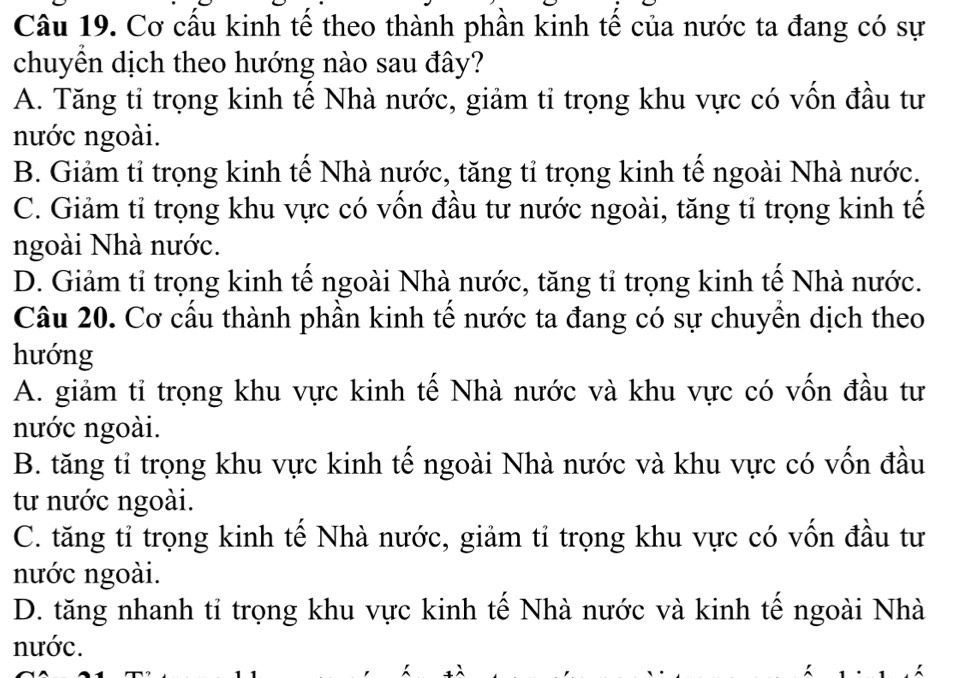 Cơ cầu kinh tế theo thành phần kinh tế của nước ta đang có sự
chuyền dịch theo hướng nào sau đây?
A. Tăng tỉ trọng kinh tế Nhà nước, giảm tỉ trọng khu vực có vốn đầu tư
nước ngoài.
B. Giảm tỉ trọng kinh tế Nhà nước, tăng tỉ trọng kinh tế ngoài Nhà nước.
C. Giảm tỉ trọng khu vực có vốn đầu tư nước ngoài, tăng tỉ trọng kinh tế
ngoài Nhà nước.
D. Giảm tỉ trọng kinh tế ngoài Nhà nước, tăng tỉ trọng kinh tế Nhà nước.
Câu 20. Cơ cầu thành phần kinh tế nước ta đang có sự chuyền dịch theo
hướng
A. giảm tỉ trọng khu vực kinh tế Nhà nước và khu vực có vốn đầu tư
nước ngoài.
B. tăng tỉ trọng khu vực kinh tế ngoài Nhà nước và khu vực có vốn đầu
tư nước ngoài.
C. tăng tỉ trọng kinh tế Nhà nước, giảm tỉ trọng khu vực có vốn đầu tư
nước ngoài.
D. tăng nhanh tỉ trọng khu vực kinh tế Nhà nước và kinh tế ngoài Nhà
nước.