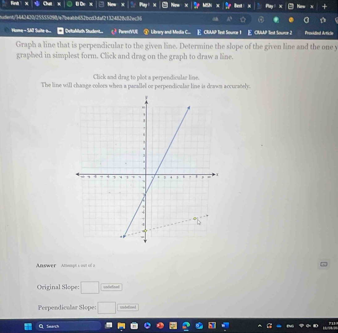 First BD x New Mo Best New +
tudent/3442420/25555098/e7beabb652bcd3daf21324828c82ec36
Home - SAT Suite o... DeltaMath Student.. ParentVUE Library and Media C... E CRAAP Test Source 1 E CRAAP Test Source 2 Provided Article
Graph a line that is perpendicular to the given line. Determine the slope of the given line and the one y
graphed in simplest form. Click and drag on the graph to draw a line.
Click and drag to plot a perpendicular line.
The line will change colors when a parallel or perpendicular line is drawn accurately.
Answer Attempt 1 out of 2
Original Slope: □ undefined
Perpendicular Slope: □ undefined
Search 713