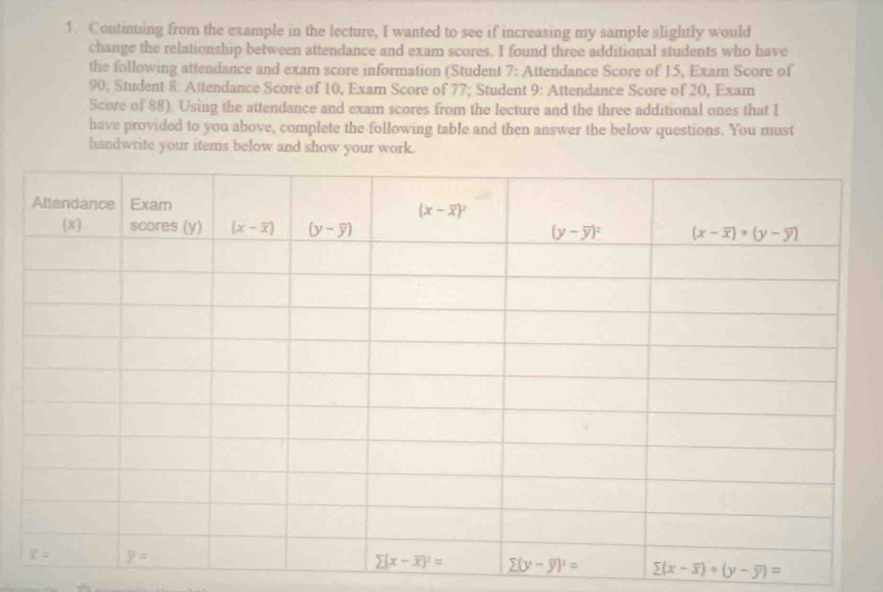 Continuing from the example in the lecture, I wanted to see if increasing my sample slightly would
change the relationship between attendance and exam scores. I found three additional students who have
the following attendance and exam score information (Student 7: Attendance Score of 15, Exam Score of
90; Student 8: Attendance Scorè of 10, Exam Score of 77; Student 9: Attendance Score of 20, Exam
Score of 88). Using the attendance and exam scores from the lecture and the three additional ones that I
have provided to you above, complete the following table and then answer the below questions. You must
handwrite your items below and show your work.
(x-overline x)· (y-overline y)=