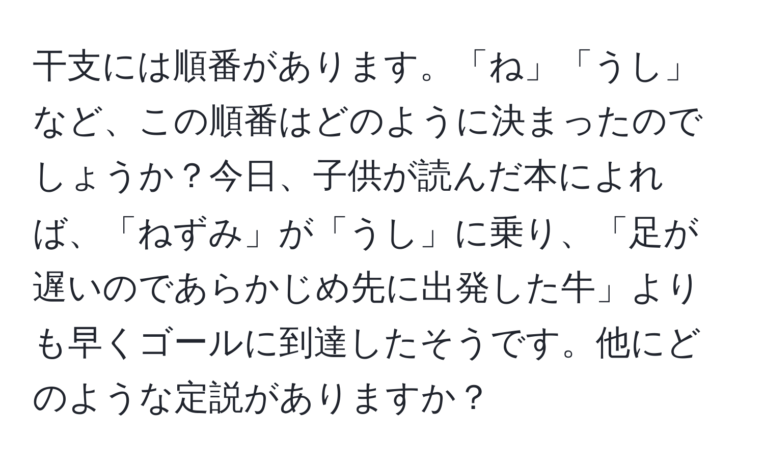 干支には順番があります。「ね」「うし」など、この順番はどのように決まったのでしょうか？今日、子供が読んだ本によれば、「ねずみ」が「うし」に乗り、「足が遅いのであらかじめ先に出発した牛」よりも早くゴールに到達したそうです。他にどのような定説がありますか？