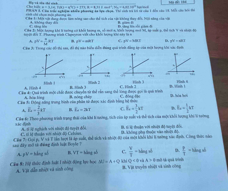 Họ và tên thí sinh. Mã đề: 104
Cho biết: π =3,14;T(K)=t(^0C)+273;R=8,31J.mol^(-1);N_A=6,02.10^(23) hạt/mol
PHAN I. Câu trắc nghiệm nhiều phương án lưa chọn. Thí sinh trả lời từ cầu 1 đến câu 18. Mỗi câu hồi thi
sinh chỉ chọn một phương án.
Câu 1: Một vật đang được làm nóng sao cho thể tích của vật không thay đổi. Nội năng của vật
A. không thay đổi B. giảm đi
C. tăng lên D. tăng lên rồi giảm đi
Cầu 2: Một lượng khí lí tưởng có khối lượng m, số mol n, khối lượng mol M, áp suất p, thể tích V và nhiệt độ
tuyệt đổi T. Phương trình Clapeyron viết cho khối lượng khí này là n
A. pV= n/M RT B. pV=mRT C. pV=MRT D. pV=nRT
Câu 3: Trong các đồ thị sau, đồ thị nào biểu diễn đúng quá trình đẳng áp của một lượng khí xác định
  
Hình 1 Hình 2 Hình 3 Hình 4
A. Hình 4 B. Hình 3 C. Hình 2 D. Hình 1
Câu 4: Quá trình một chất được chuyển từ thể rắn sang thể lỏng được gọi là quá trình
A. hóa lỏng B. nóng chảy C. đông đặc D. hóa hơi
Câu 5: Động năng trung bình của phân tử được xác định bằng hệ thức
A. overline E_4= 2/3 kT B. overline E_d=2kT C. overline E_d= 3/2 kT D. overline E_4= 1/2 kT
Câu 6: Theo phương trình trạng thái của khí lí tưởng, tích của áp suất và thể tích của một khổi lượng khí lí tưởng
xác định
A. tỉ lệ nghịch với nhiệt độ tuyệt đối. B. ti lệ thuận với nhiệt độ tuyệt đối.
C. tỉ lệ thuận với nhiệt độ Celsius. D. không phụ thuộc vào nhiệt độ.
Câu 7: Gọi p, V và T lần lượt là áp suất, thể tích và nhiệt độ của một khối khí lí tưởng xác định. Công thức nào
sau đây mô tả đúng định luật Boyle ?
A. pV= 6
áng số B. VT= hằng số C.  V/T = hằng số D.  p/T = hàng số
Câu 8: Hệ thức định luật I nhiệt động lực học △ U=A+Q khi Q<0</tex> và A>0 mô tả quả trình
A. Vật dẫn nhiệt và sinh công B. Vật truyền nhiệt và sinh công