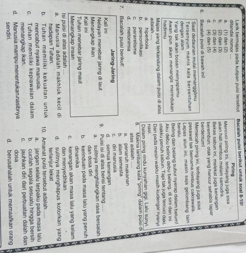 Larik bermajas pada kutipan puisi tersebut Bacalah puisi berikut untuk soal 8-10!
ditandai nomor .... Piring
a. (1) dan (2) Mencuci piring ini, terbayang juga sisa
b. (2) dan (3) akan hati nembus malam samudra.
c. (3) dan (4) Bekas sabun ini, melekat juga kenangan
d. (4) dan (5) berembun: otak yang hancur sehabis lapar
6. Bacalah puisi di bawah ini! berdentum!
Saat dedaunan mulai memanggilmu Memecah piring ini, terbayang juga sisa
Tersenyum manis kala bersentuhan pesawat tak bernama nimbus cakrawala.
dengan alam Lepas alun ini, masin saja gelombang lain
Yang tak akan bosan menyapamu beralu.
Awan pun akan menangis merindukan Beling dan belang subur nyerap dalam belum!
hadirmu Aku debu beling debu belang, di sini dan ini
Majas yang terkandung dalam puisi di atas otakku penuh sabun. Tapi tak juga tercuci daki.
adalah .... Dan pada mesin waktu masih kudengar nyanyi
a. hiperbola nasi.
b. personifikasi Dalam piring rindu kunyahan gigi. Lalu sunyi.
c. pararelisme 8. Makna lambang kata "piring" dalam puisi di
d. metonimia atas adalah ....
7. Bacalah puisi berikut! a. penaruh makanan
b. alam semesta
Jaring-Jaring c. diri manusia
Kali ini d. semua kenangan
Nelayan menebar jaring di laut 9. Puisi isi di atas berisi tentang ....
Menangkap ikan a. sulitnya menghilangkan rasa bersalah
Kali ini dan dosa diri
Tuhan menebar jaring maut b. kerinduan pada masa lalu yang penuh
Menangkap insan dinamika
c. kenangan akan masa lalu yang kelam
Isi puisi di atas adalah ...
dan menyedihkan
a. Manusia adalah makhluk kecil di d. sulitnya menghapus kotorkan yang
hadapan Tuhan. terlanjur lekat
b. Tuhan memiliki kekuatan untuk 10. Amanat puisi tersebut adalah ….
mencabut nyawa manusia. a. jangan selalu terpaku pada masa lalu
c. Tuhan memiliki kepiawaian dalam b. cucilah segala sesuatu hingga bersih
menangkap ikan. c. jauhkan diri dari perbuatan dalah dan
d. Manusia mampu menentukan nasibnya dosa
sendiri. d. berusahalah untuk memaafkan orang