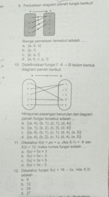 sí 9. Perhatikan diagram panah fungsi berikut!
Range pemetaan tersebut adalah ....
a.  a,b,c
b.  p,r
C.  p,q,r
d.  a,b,c,p,r
x 10. Didefinisikan fungsi f:Ato B dalam bentuk
diagram panah berikut.
X
Himpunan pasangan berurutan dari diagram
panah fungsi tersebut adalah ....
a.  (a,4),(b,1),(c,1),(d,4)
b.  (a,1),(b,2),(c,3),(d,4)
C.  (a,4),(b,1),(c,1),(d,4),(e,5)
d.  (a,4),(b,2),(c,1),(d,4),(e,5)
11. Diketahui f(x)=px+q. Jika f(-1)=-8 dan
f(3)=12 , maka rumus fungsi adalah ....
a. f(x)=5x+3
b. f(x)=5x-3
C. f(x)=3x+5
d. f(x)=3x-5
12. Diketahui fungsi f(x)=18-3x , nilai f(-3)
adaiah ....
a. 9
b. 12
c、 24
d. 27