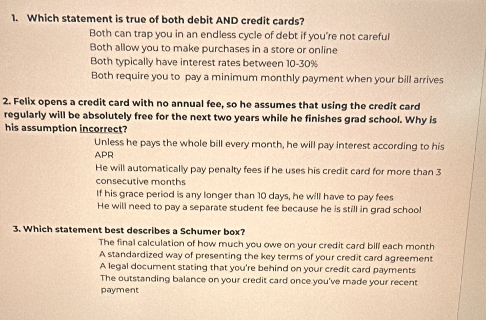 Which statement is true of both debit AND credit cards?
Both can trap you in an endless cycle of debt if you’re not careful
Both allow you to make purchases in a store or online
Both typically have interest rates between 10-30%
Both require you to pay a minimum monthly payment when your bill arrives
2. Felix opens a credit card with no annual fee, so he assumes that using the credit card
regularly will be absolutely free for the next two years while he finishes grad school. Why is
his assumption incorrect?
Unless he pays the whole bill every month, he will pay interest according to his
APR
He will automatically pay penalty fees if he uses his credit card for more than 3
consecutive months
If his grace period is any longer than 10 days, he will have to pay fees
He will need to pay a separate student fee because he is still in grad school
3. Which statement best describes a Schumer box?
The final calculation of how much you owe on your credit card bill each month
A standardized way of presenting the key terms of your credit card agreement
A legal document stating that you're behind on your credit card payments
The outstanding balance on your credit card once you’ve made your recent
payment