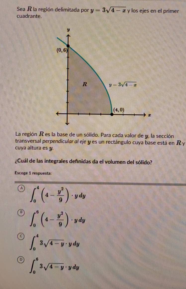 Sea R la región delimitada por y=3sqrt(4-x) y los ejes en el primer
cuadrante.
y
(0,6)
R y=3sqrt(4-x)
(4,0)
z
La región R es la base de un sólido. Para cada valor de y, la sección
transversal perpendicular al eje y es un rectángulo cuya base está en R y
cuya altura es y.
¿Cuál de las integrales definidas da el volumen del sólido?
Escoge 1 respuesta:
∈t _0^(4(4-frac y^2)9)· ydy
∈t _0^(6(4-frac y^2)9)· ydy
∈t _0^(43sqrt 4-y)· ydy
∈t _0^(63sqrt 4-y)· ydy