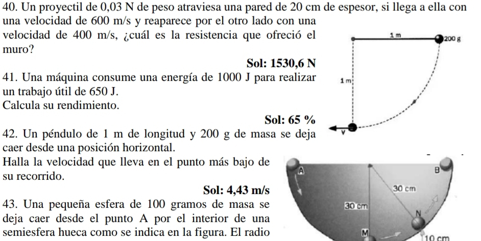 Un proyectil de 0,03 N de peso atraviesa una pared de 20 cm de espesor, si llega a ella con
una velocidad de 600 m/s y reaparece por el otro lado con una
velocidad de 400 m/s, ¿cuál es la resistencia que ofreció el
muro?
Sol: 1530,6 N
41. Una máquina consume una energía de 1000 J para realizar
un trabajo útil de 650 J.
Calcula su rendimiento.
Sol: 65 %
42. Un péndulo de 1 m de longitud y 200 g de masa se deja
caer desde una posición horizontal.
Halla la velocidad que lleva en el punto más bajo de
su recorrido.
Sol: 4,43 m/s
43. Una pequeña esfera de 100 gramos de masa se 
deja caer desde el punto A por el interior de una
semiesfera hueca como se indica en la figura. El radio 10 cm