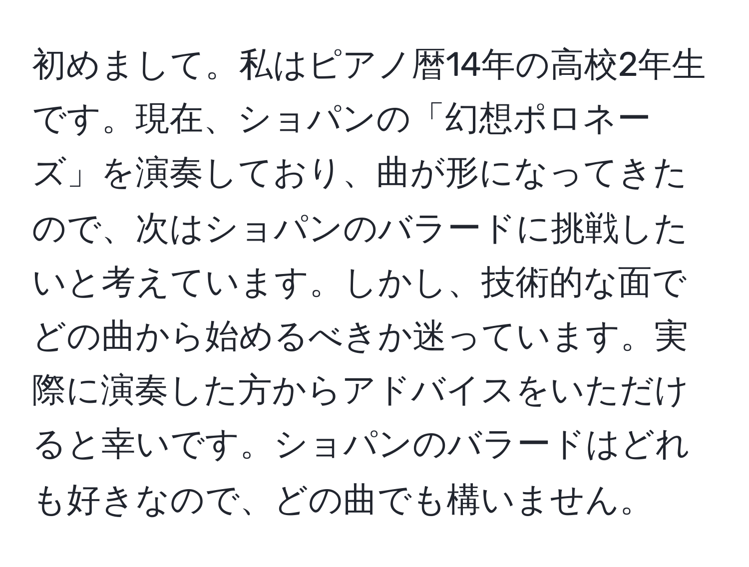 初めまして。私はピアノ暦14年の高校2年生です。現在、ショパンの「幻想ポロネーズ」を演奏しており、曲が形になってきたので、次はショパンのバラードに挑戦したいと考えています。しかし、技術的な面でどの曲から始めるべきか迷っています。実際に演奏した方からアドバイスをいただけると幸いです。ショパンのバラードはどれも好きなので、どの曲でも構いません。