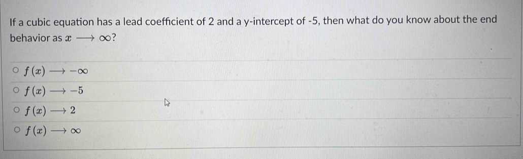 If a cubic equation has a lead coefficient of 2 and a y-intercept of -5, then what do you know about the end
behavior as xto ∈fty 7
f(x)to -∈fty
f(x)to -5
f(x)to 2
f(x)to ∈fty