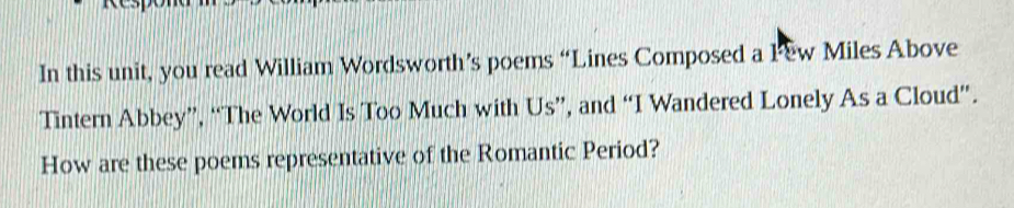 In this unit, you read William Wordsworth’s poems “Lines Composed a Few Miles Above 
Tintern Abbey”, “The World Is Too Much with Us”, and “I Wandered Lonely As a Cloud”. 
How are these poems representative of the Romantic Period?