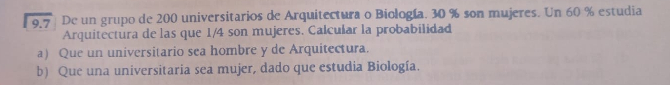 9.7 | De un grupo de 200 universitarios de Arquitectura o Biología. 30 % son mujeres. Un 60 % estudia
Arquitectura de las que 1/4 son mujeres. Calcular la probabilidad
a) Que un universitario sea hombre y de Arquitectura.
b) Que una universitaria sea mujer, dado que estudia Biología.