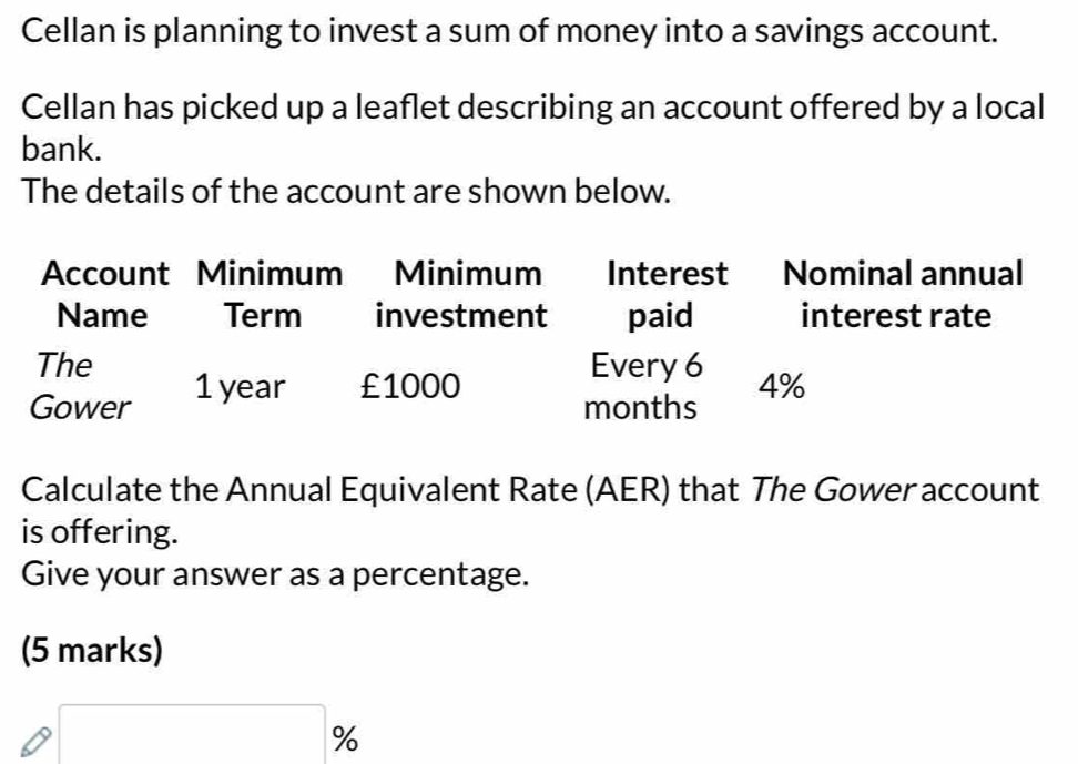 Cellan is planning to invest a sum of money into a savings account. 
Cellan has picked up a leaflet describing an account offered by a local 
bank. 
The details of the account are shown below. 
Account Minimum Minimum Interest Nominal annual 
Name Term investment paid interest rate 
The Every 6 4%
Gower 1 year £1000
months
Calculate the Annual Equivalent Rate (AER) that The Gower account 
is offering. 
Give your answer as a percentage. 
(5 marks)
(-3,4)
_ 
%