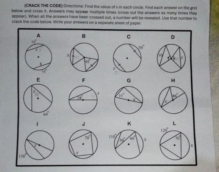 (CRACK THE CODE) Directions: Find the value of x in each circle. Find each answer on the grid
below and cross it. Answers may appear multiple times (cross out the answers as many times they
appear). When all the answers have been crossed out, a number will be revealed. Use that number to
crack the code below. Write your answers on a separate sheet of paper.
A
B
C
D
G
H
 
1
L