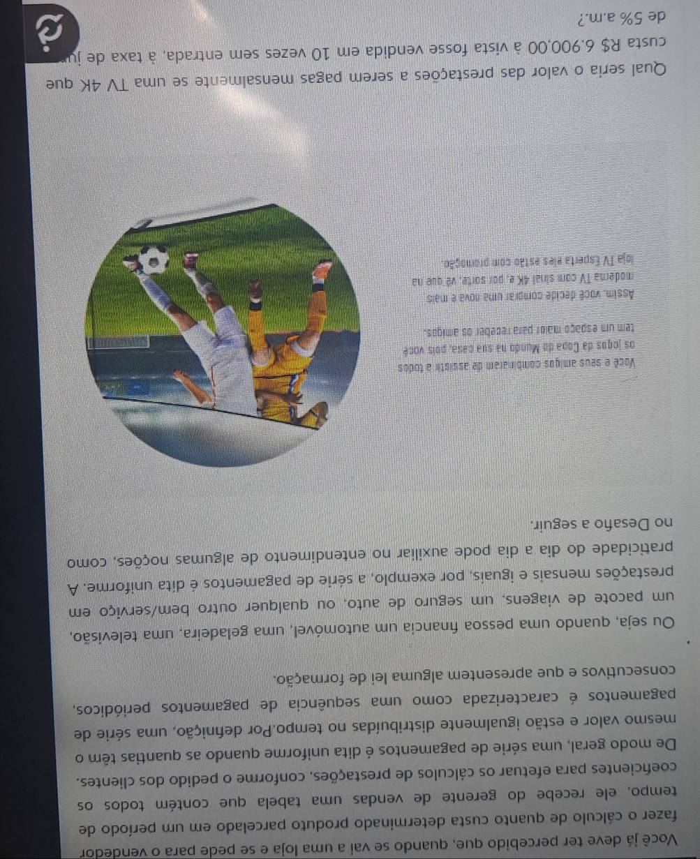 Você já deve ter percebido que, quando se vai a uma loja e se pede para o vendedor
fazer o cálculo de quanto custa determinado produto parcelado em um período de
tempo, ele recebe do gerente de vendas uma tabela que contém todos os
coeficientes para efetuar os cálculos de prestações, conforme o pedido dos clientes.
De modo geral, uma série de pagamentos é dita uniforme quando as quantias têm o
mesmo valor e estão igualmente distribuídas no tempo.Por defnição, uma série de
pagamentos é caracterizada como uma sequência de pagamentos periódicos,
consecutivos e que apresentem alguma lei de formação.
Ou seja, quando uma pessoa financia um automóvel, uma geladeira, uma televisão,
um pacote de viagens, um seguro de auto, ou qualquer outro bem/serviço em
prestações mensais e iguais, por exemplo, a série de pagamentos é dita uniforme. A
praticidade do dia a dia pode auxiliar no entendimento de algumas noções, como,
no Desaño a seguir.
Você e seus amiços combinaram de assistir a todos
os jogos da Copa do Mundo na sua casa, pois você
tem um espaço maior para receber os amigos.
Assim, você decide comprar uma nova e mais
moderna TV com sinal 4K e, por sorte, vê que na
loja TV Esperta eles estão com promoção.
Qual seria o valor das prestações a serem pagas mensalmente se uma TV 4K que
custa R$ 6.900,00 à vista fosse vendida em 10 vezes sem entrada, à taxa de ju
de 5% a.m.?