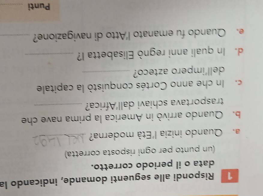 Rispondi alle seguenti domande, indicando la 
data o il periodo corretto. 
(un punto per ogni risposta corretta) 
a. Quando inizia l'Età moderna?_ 
b. Quando arrivò in America la prima nave che 
trasportava schiavi dall'Africa?_ 
c. In che anno Cortés conquistò la capitale 
dell'impero azteco?_ 
d. In quali anni regnò Elisabetta I?_ 
e. Quando fu emanato l'Atto di navigazione?_ 
Punti_