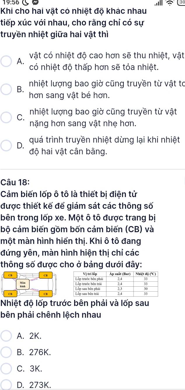 19:56 C
30
Khi cho hai vật có nhiệt độ khác nhau
tiếp xúc với nhau, cho rằng chỉ có sự
truyền nhiệt giữa hai vật thì
vật có nhiệt độ cao hơn sẽ thu nhiệt, vật
A.
có nhiệt độ thấp hơn sẽ tỏa nhiệt.
Inhiệt lượng bao giờ cũng truyền từ vật to
B.
hơn sang vật bé hơn.
C. Inhiệt lượng bao giờ cũng truyền từ vật
nặng hơn sang vật nhẹ hơn.
D. quá trình truyền nhiệt dừng lại khi nhiệt
độ hai vật cân bằng.
Câu 18:
Cảm biến lốp ô tô là thiết bị điện tử
được thiết kế để giám sát các thông số
bên trong lốp xe. Một ô tô được trang bị
bộ cảm biến gồm bốn cảm biến (CB) và
một màn hình hiển thị. Khi ô tô đang
đứng yên, màn hình hiện thị chỉ các
thông số được cho ở bảng dưới đây:
CB
CB
Màn 
hinh 
CB
CB
Nhiệt độ lốp trước bên phải và lốp sau
bên phải chênh lệch nhau
A. 2K.
B. 276K.
C. 3K.
D. 273K.