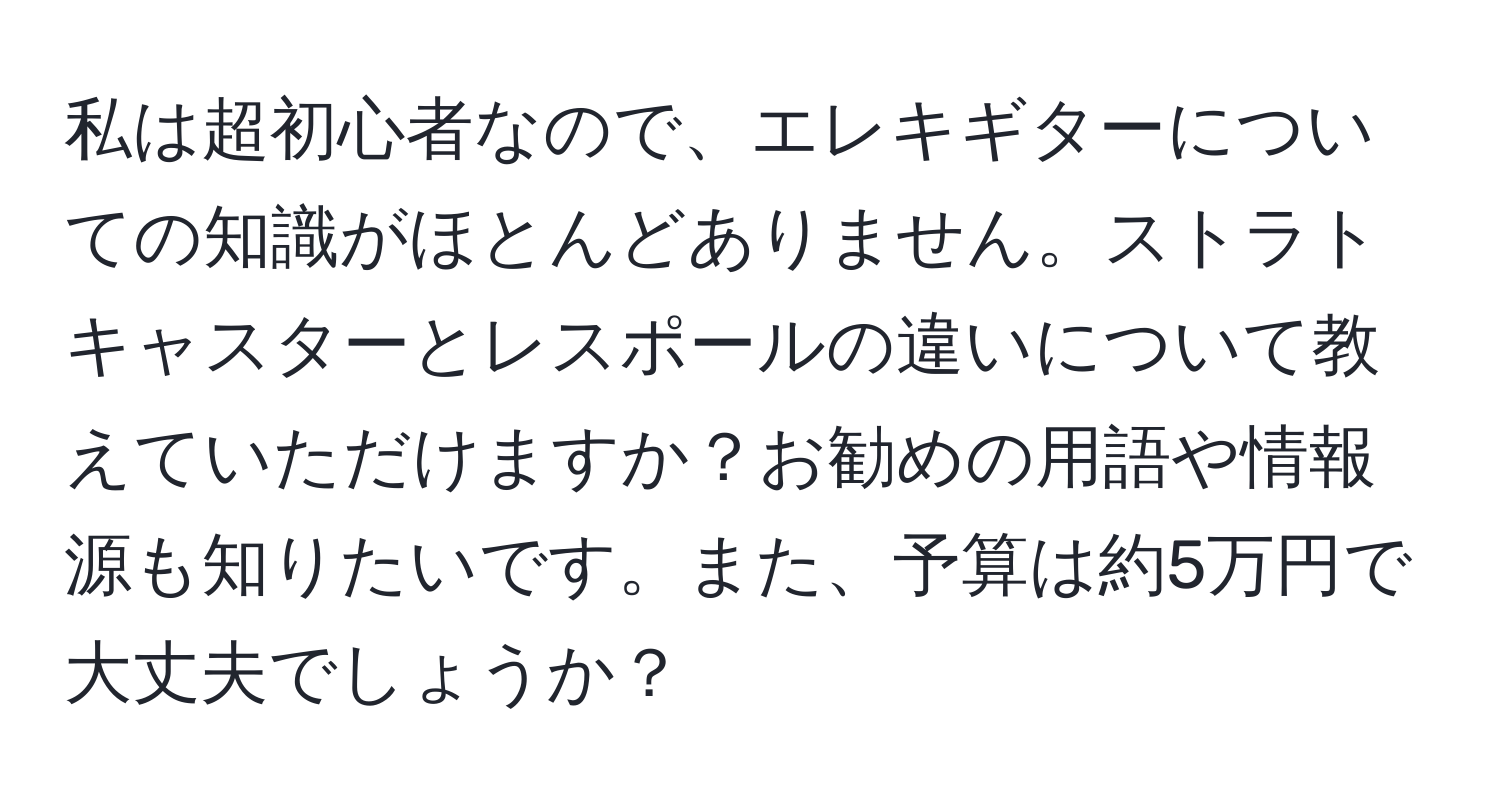 私は超初心者なので、エレキギターについての知識がほとんどありません。ストラトキャスターとレスポールの違いについて教えていただけますか？お勧めの用語や情報源も知りたいです。また、予算は約5万円で大丈夫でしょうか？