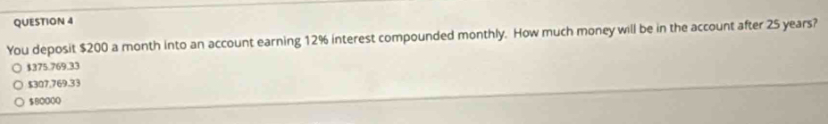 You deposit $200 a month into an account earning 12% interest compounded monthly. How much money will be in the account after 25 years?
$375.769.33
$307,769.33
$80000