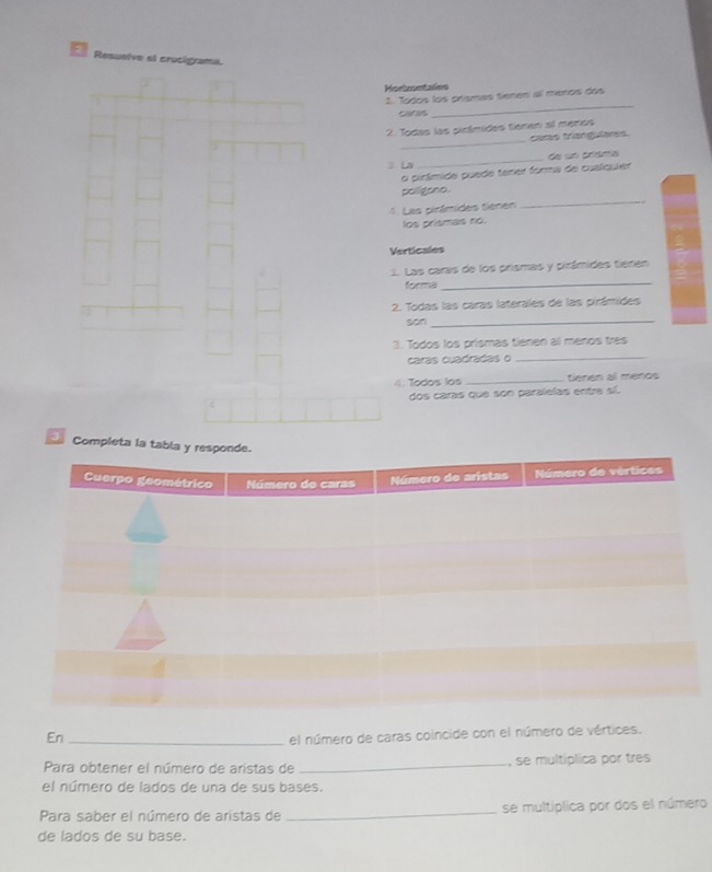 Resuelve el crucigrama. 
Horiontales 
1. Todos los prísmes tenen al menos dos 
cares 
_ 
_ 
2. Todas las pirámides tienen ail menos 
caras triangulares 
3 La _de un crísma 
o pirâmide puede tener forma de cualquier 
pollepno 
4. Las pirámides tienen 
_ 
los prismas no. 
Verticales 
1. Las caras de los prismas y pirámides tienen 
forma 
_ 
2. Todas las caras laterales de las pirámides 
son_ 
3. Todos los prismas tienen al menos tres 
caras cuadradas o_ 
o dos los _tienen al meros 
dos caras que son paralelas entre sí. 
Completa 
En_ 
el número de caras coincide con el número de vértices. 
Para obtener el número de aristas de _, se multíplica por tres 
el número de lados de una de sus bases. 
Para saber el número de aristas de _se multiplica por dos el número 
de lados de su base.