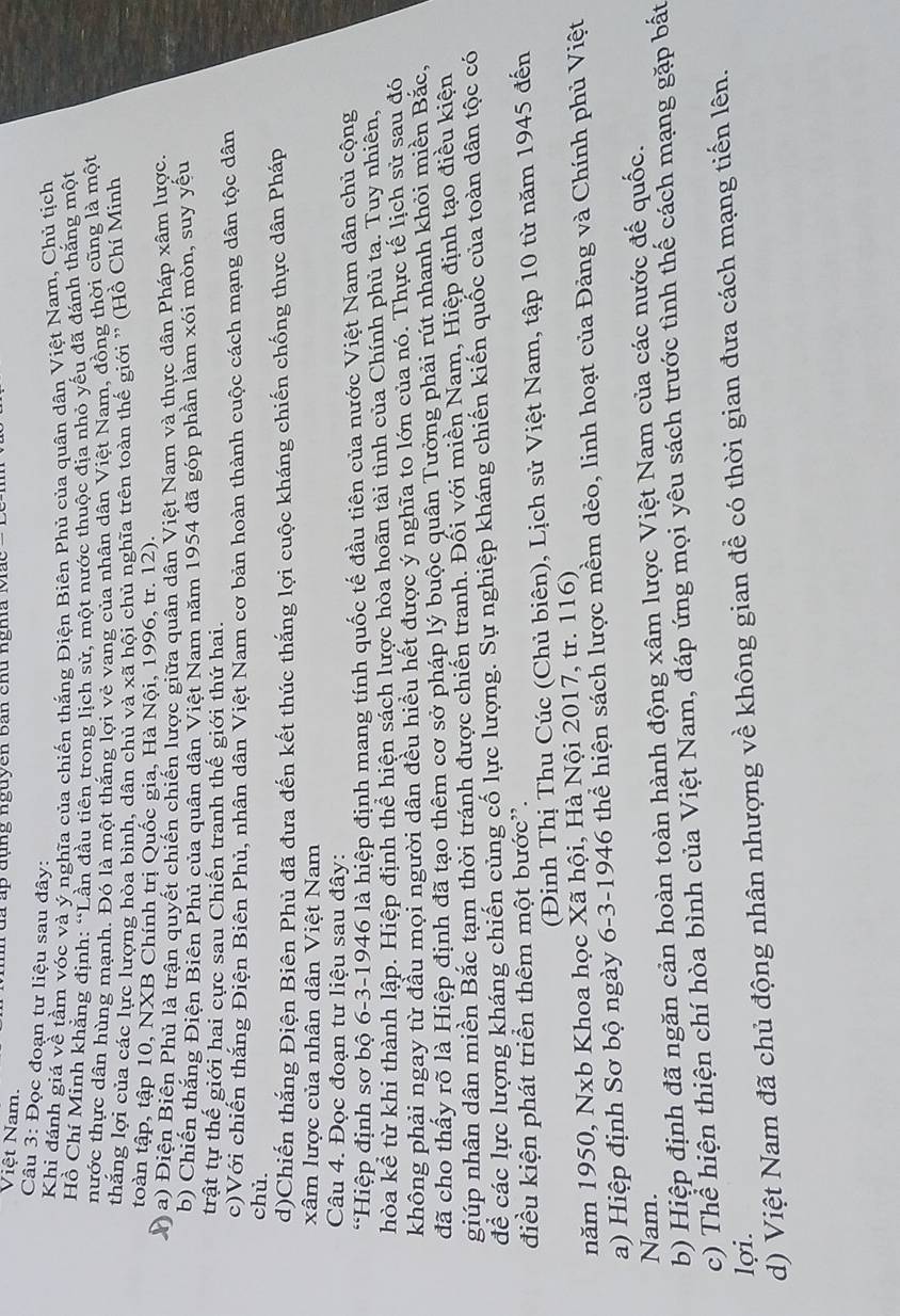 Việt Nam.  T uã ấp đụng nguyên Bản chu ngha Mắc
Câu 3: Đọc đoạn tư liệu sau đây:
Khi đánh giá về tầm vóc và ý nghĩa của chiến thắng Điện Biên Phủ của quân dân Việt Nam, Chủ tịch
Hồ Chí Minh khẳng định: “Lần đầu tiên trong lịch sử, một nước thuộc địa nhỏ yếu đã đánh thắng một
hước thực dân hùng mạnh. Đó là một thắng lợi vẻ vang của nhân dân Việt Nam, đồng thời cũng là một
thắng lợi của các lực lượng hòa bình, dân chủ và xã hội chủ nghĩa trên toàn thế giới ' (Hồ Chí Minh
toàn tập, tập 10, NXB Chính trị Quốc gia, Hà Nội, 1996, tr. 12).
a) Điện Biển Phủ là trận quyết chiến chiến lược giữa quân dân Việt Nam và thực dân Pháp xâm lược.
b) Chiến thắng Điện Biên Phủ của quân dân Việt Nam năm 1954 đã góp phần làm xói mồn, suy yếu
trật tự thế giới hai cực sau Chiến tranh thế giới thứ hai.
c)Với chiến thắng Điện Biên Phủ, nhân dân Việt Nam cơ bản hoàn thành cuộc cách mạng dân tộc dân
chủ.
d)Chiến thắng Điện Biên Phủ đã đưa đến kết thúc thắng lợi cuộc kháng chiến chống thực dân Pháp
xâm lược của nhân dân Việt Nam
Câu 4. Đọc đoạn tư liệu sau đây:
*Hiệp định sơ bộ 6-3-1946 là hiệp định mang tính quốc tế đầu tiên của nước Việt Nam dân chủ cộng
hòa kể từ khi thành lập. Hiệp định thể hiện sách lược hòa hoãn tài tình của Chính phủ tạ. Tuy nhiên,
không phải ngay từ đầu mọi người dân đều hiều hết được ý nghĩa to lớn của nó. Thực tế lịch sử sau đó
đã cho thấy rõ là Hiệp định đã tạo thêm cơ sở pháp lý buộc quân Tưởng phải rút nhanh khỏi miền Bắc,
giúp nhân dân miền Bắc tạm thời tránh được chiến tranh. Đối với miền Nam, Hiệp định tạo điều kiện
để các lực lượng kháng chiến củng cố lực lượng. Sự nghiệp kháng chiến kiến quốc của toàn dân tộc có
điều kiện phát triển thêm một bước'.
(Đinh Thị Thu Cúc (Chủ biên), Lịch sử Việt Nam, tập 10 từ năm 1945 đến
năm 1950, Nxb Khoa học Xã hội, Hà Nội 2017, tr. 116)
a) Hiệp định Sơ bộ ngày 6-3-1946 thể hiện sách lược mềm dẻo, linh hoạt của Đảng và Chính phủ Việt
Nam.
b) Hiệp định đã ngăn cản hoàn toàn hành động xâm lược Việt Nam của các nước đế quốc.
c) Thể hiện thiện chí hòa bình của Việt Nam, đáp ứng mọi yêu sách trước tình thế cách mạng gặp bất
lợi.
d) Việt Nam đã chủ động nhân nhượng về không gian đề có thời gian đưa cách mạng tiến lên.