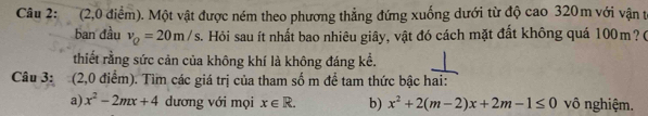 (2,0 điểm). Một vật được ném theo phương thẳng đứng xuống dưới từ độ cao 320m với vận t 
ban đầu v_Q=20m/s. Hỏi sau ít nhất bao nhiêu giây, vật đó cách mặt đất không quá 100m? ( 
thiết rằng sức cản của không khí là không đáng kể. 
Câu 3: (2,0 điểm). Tìm các giá trị của tham số m để tam thức bậc hai: 
a) x^2-2mx+4 dương với mọi x∈ R. b) x^2+2(m-2)x+2m-1≤ 0 vô nghiệm.