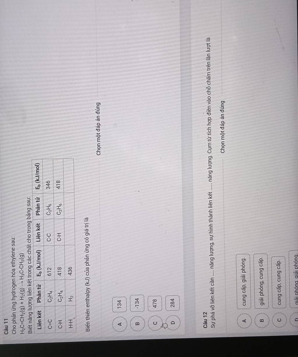 Cho phản ứng hydrogen hóa ethylene sau:
H_2C=CH_2(g)+H_2(g)to H_3C-CH_3(g)
Biết năng lượng liên kết trong các chất cho trong bảng sau:
Biến thiên enthalpy (kJ) của phản ứng có giá trị là
Chọn một đáp án đúng
A 134
B -134
C 478
D 284
Câu 12
Sự phá vỡ liên kết cần ..... năng lượng, sự hình thành liên kết ...... năng lượng. Cụm từ tích hợp điền vào chỗ chấm trên lần lượt là
Chọn một đáp án đúng
A cung cấp, giải phóng.
B giải phóng, cung cấp.
C cung cấp, cung cấp.
D giải phóng. giải phóng.
