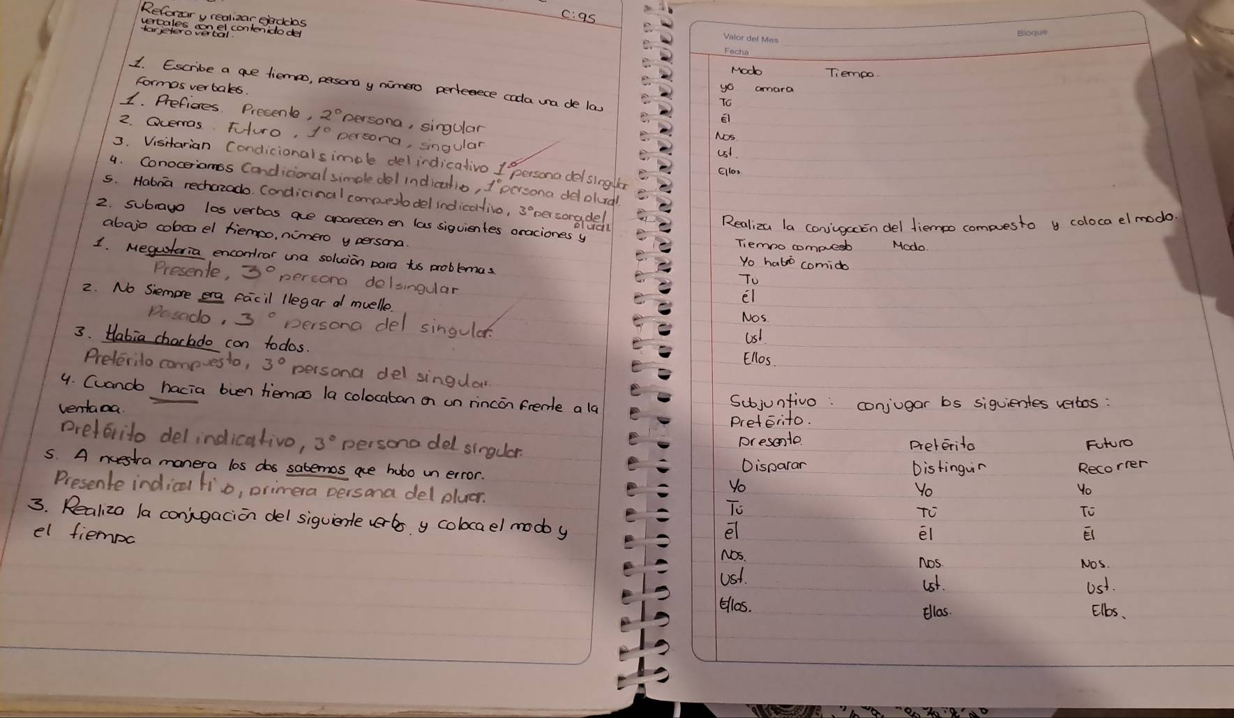 c: as
Reforzar y realizar eienddas
les cercel contenidodel
_
Fechio
Modo Tiemoo
formos verbales.
1. Escribe a ae liemo, persona y nimero perfeece coda ua de las El
yo cara
To
1. Preficres Presente, 2° persona, singular
2. Ocermas Fturo, persona, singular
NOs
Ust
3. Visitarian Condicionalsimcle delindicalivo 1 persona delslngler
Ellos.
4. Conoceriamss Candicional simple dol indicatio, 1' persona delplurd
s. Habna rechazado. Condicinal compueslodel indicolivo, pesongded
Realiza la conjigacion del diempo compuesto y coloca elmodo
2. subrayo los verbas aue aparecen en las siquientes oraciones y
abajo cobcael tiemoo, nimero y persona.
Tiemno compuesb Modo
1. Megusteria encontrar una solvion para to problemas
Yo habo comido
Presenle, 3° percona delsingular
To
2. No Siemore era facil llegar a muelle
El
Nos
Do sndo, 3° persona del singular.
3. Habia chorlado con todos.
Ust
Ellos
Preterilo compvesto, 3° persona del singdar
9. Cuando hacia bven tiemoo la colocaban on on rincon frende alg
ventaoa
Subjunfivo: conjugar bs siquientes vertos :
preterito.
preferito delindicativo, 3° persono del singuar. preterita Future
presento
5. A nuestra manera los dos sabemos aue hobo un error. Disparan Distinguin Recorrer
Yo
Presenle indical lio, primera persona del pluer.
Yo
Yo
To
TO
To
3. Realiza la conjigacion del siguierle verbs y colocael mody
el
el fiempc El El
Nos. Nos.
nos
Ust.
lst. Ust.
Ellos. Elbs.
Ellas.