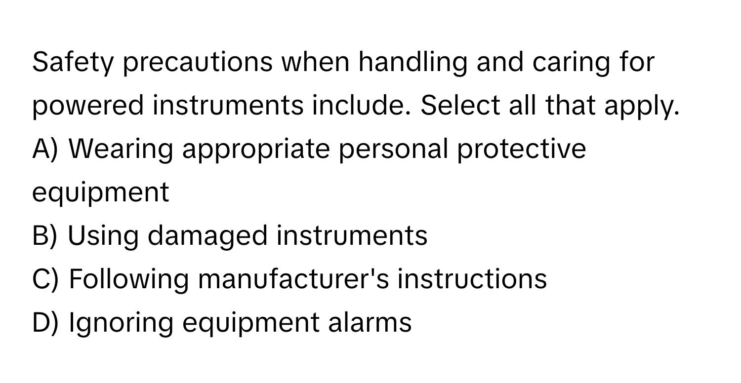 Safety precautions when handling and caring for powered instruments include. Select all that apply.

A) Wearing appropriate personal protective equipment
B) Using damaged instruments
C) Following manufacturer's instructions
D) Ignoring equipment alarms