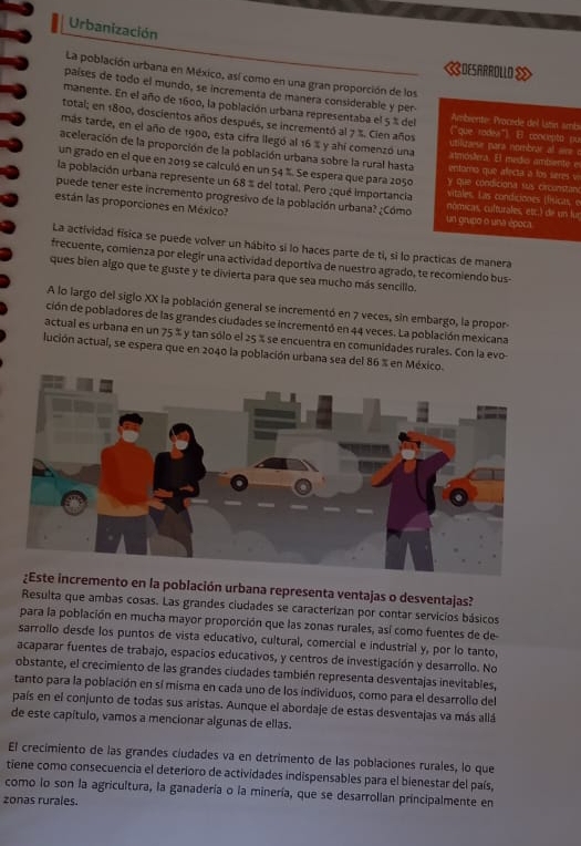 Urbanización
《DESARROLLO 》
La población urbana en México, así como en una gran proporción de los
países de todo el mundo, se incrementa de manera considerable y per. Ambrente- Pracéde del latin smb
manente. En el año de 1600, la población urbana representaba el 5 % del ("que rodea") El concepto ou
total; en 1800, doscientos años después, se incrementó al 7 %. Cien años utilcaese para nombrar al aire o
más tarde, en el año de 1900, esta cifra llegó al 16 % y ahí comenzó una atmóslera. E medio ambiente e
aceleración de la proporción de la población urbana sobre la rural hasta entomo que alecta a los seres v
un grado en el que en 2019 se calculó en un 54 %. Se espera que para 2050 y que condiciona sus circonstan
la población urbana represente un 68 % del total. Pero ¿qué importancia vitales. Las condiciones (físicas, e
puede tener este incremento progresivo de la población urbana? ¿Cómo nómicas, culturales, etc.) de un fur
están las proporciones en México? un grupo o una época.
La actividad física se puede volver un hábito si lo haces parte de ti, si lo practicas de manera
frecuente, comienza por elegir una actividad deportiva de nuestro agrado, te recomiendo bus-
ques bien algo que te guste y te divierta para que sea mucho más sencillo.
A lo largo del siglo XX la población general se incrementó en 7 veces, sin embargo, la propor-
ción de pobladores de las grandes ciudades se incrementó en 44 veces. La población mexicana
actual es urbana en un 75° y tan sólo el 25 % se encuentra en comunidades rurales. Con la evo
lución actual, se espera que en 2040 la población urbana sea del 86 % en México.
incremento en la población urbana representa ventajas o desventajas?
Resulta que ambas cosas. Las grandes ciudades se caracterizan por contar servicios básicos
para la población en mucha mayor proporción que las zonas rurales, así como fuentes de de
sarrollo desde los puntos de vista educativo, cultural, comercial e industrial y, por lo tanto,
acaparar fuentes de trabajo, espacios educativos, y centros de investigación y desarrollo. No
obstante, el crecimiento de las grandes ciudades también representa desventajas inevitables,
tanto para la población en sí misma en cada uno de los individuos, como para el desarrollo del
país en el conjunto de todas sus aristas. Aunque el abordaje de estas desventajas va más allá
de este capítulo, vamos a mencionar algunas de ellas.
El crecimiento de las grandes ciudades va en detrimento de las poblaciones rurales, lo que
tiene como consecuencia el deterioro de actividades indispensables para el bienestar del país,
como lo son la agricultura, la ganadería o la minería, que se desarrollan principalmente en
zonas rurales.