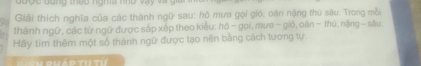 được đung theo nghĩa nhu vậy và g 
guy 
Giải thích nghĩa của các thành ngữ sau: hô mưa gọi gió, oán nặng thù sâu. Trong mỗi 
thành ngữ, các từ ngữ được sắp xếp theo kiểu: hô - gọi, mưa - gió, oán - thù, nặng − sâu. 
Hãy tìm thêm một số thành ngữ được tạo nên bằng cách tương tự. 
n d h á d th t ừ