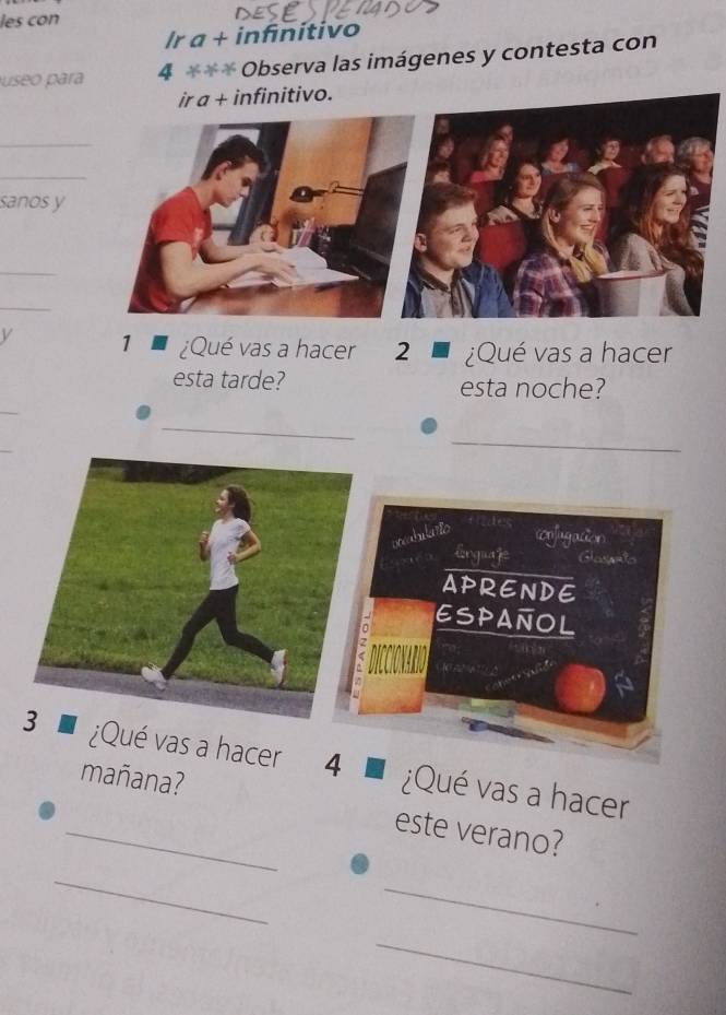 les con 
Ir a + infinitivo 
Juseo para 4 *** Observa las imágenes y contesta con 
ir a + infinitivo. 
_ 
_ 
sanos y 
_ 
_ 
V 1 ¿Qué vas a hacer 2 ¿Qué vas a hacer 
esta tarde? esta noche? 
_ 
_ 
_ 
_ 
pocabularto confugacion 
Erguage Glasato 
APRENDE 
ESPAÑOL 
¿Qué vas a hacer 4 ¿Qué vas a hacer 
mañana? 
_este verano? 
_ 
_ 
_