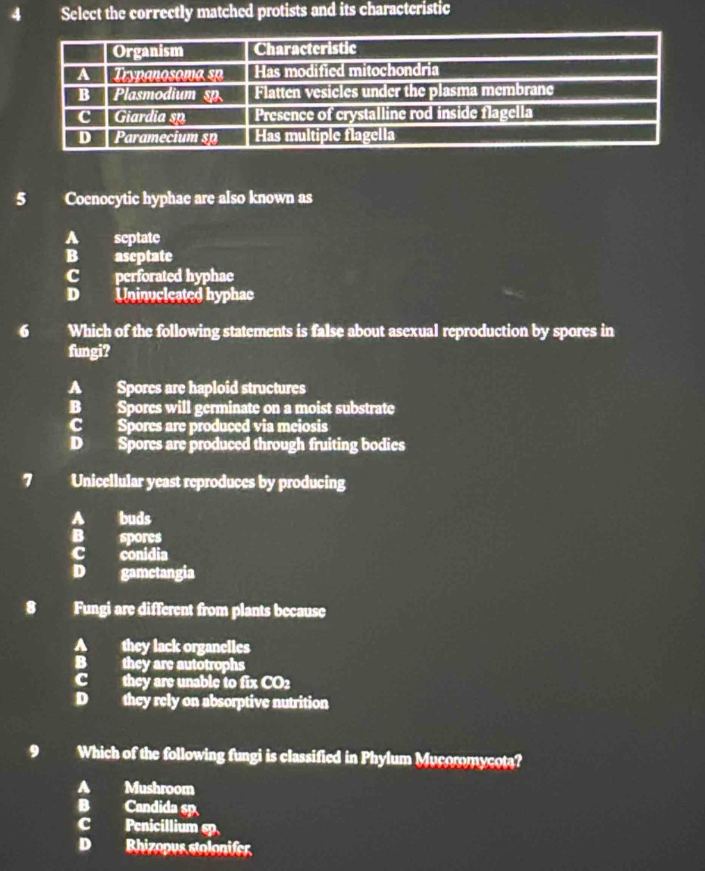 Select the correctly matched protists and its characteristic
5 Coenocytic hyphae are also known as
A septate
B aseptate
C perforated hyphae
D Uninucleated hyphac
6 Which of the following statements is false about asexual reproduction by spores in
fungi?
A Spores are haploid structures
B Spores will germinate on a moist substrate
c Spores are produced via meiosis
D Spores are produced through fruiting bodies
7 Unicellular yeast reproduces by producing
buds
B spores
conidia
D gamctangia
8 Fungi are different from plants because
they lack organelles
B they are autotrophs
they are unable to ince 2
D they rely on absorptive nutrition
9 Which of the following fungi is classified in Phylum Mucoromycota?
A Mushroom
B Candida sp
C Penicillium sp
D Rhizopus stolonifer