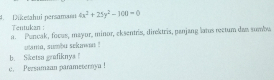 Diketahui persamaan 4x^2+25y^2-100=0
Tentukan : 
a. Puncak, focus, mayor, minor, eksentris, direktris, panjang latus rectum dan sumbu 
utama, sumbu sekawan ! 
b. Sketsa grafiknya ! 
c. Persamaan parameternya !