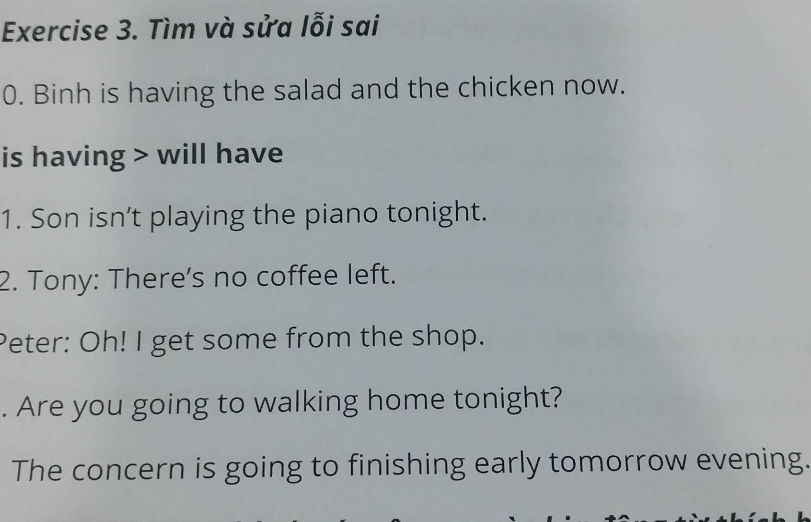 Tìm và sửa lỗi sai 
0. Binh is having the salad and the chicken now. 
is having > will have 
1. Son isn’t playing the piano tonight. 
2. Tony: There's no coffee left. 
Peter: Oh! I get some from the shop. 
. Are you going to walking home tonight? 
The concern is going to finishing early tomorrow evening.