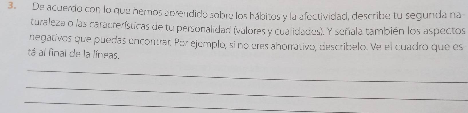 De acuerdo con lo que hemos aprendido sobre los hábitos y la afectividad, describe tu segunda na- 
turaleza o las características de tu personalidad (valores y cualidades). Y señala también los aspectos 
negativos que puedas encontrar. Por ejemplo, si no eres ahorrativo, descríbelo. Ve el cuadro que es- 
tá al final de la líneas. 
_ 
_ 
_