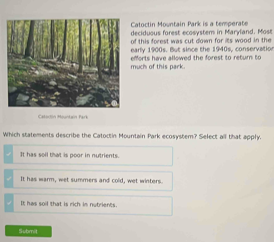 Catoctin Mountain Park is a temperate
deciduous forest ecosystem in Maryland. Most
of this forest was cut down for its wood in the
early 1900s. But since the 1940s, conservatior
efforts have allowed the forest to return to
much of this park.
Catoctin Mountain Park
Which statements describe the Catoctin Mountain Park ecosystem? Select all that apply.
It has soil that is poor in nutrients.
It has warm, wet summers and cold, wet winters.
It has soil that is rich in nutrients.
Submit
