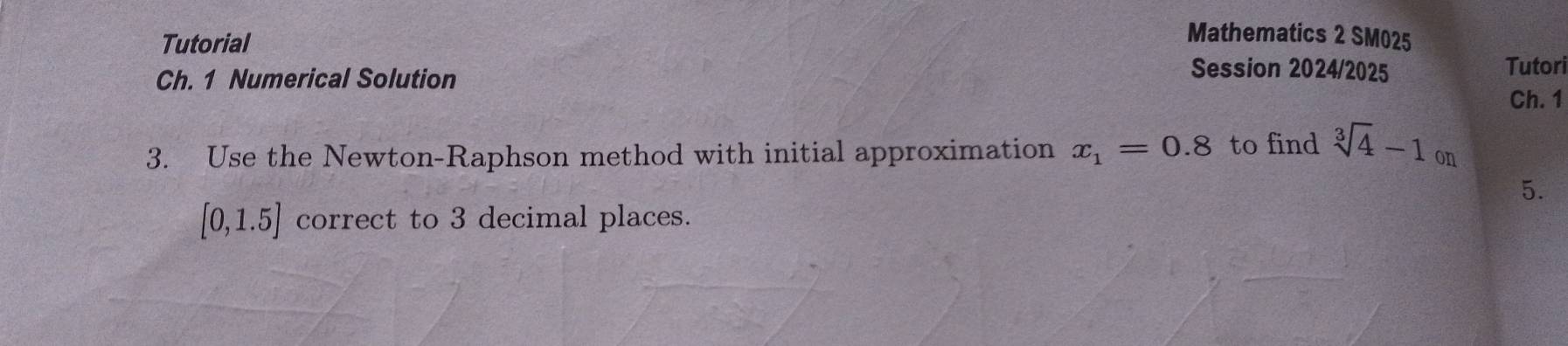 Mathematics 2 SM025 
Tutorial Session 2024/2025 Tutori 
Ch. 1 Numerical Solution 
Ch. 1 
3. Use the Newton-Raphson method with initial approximation x_1=0.8 to find sqrt[3](4)-1on
5.
[0,1.5] correct to 3 decimal places.