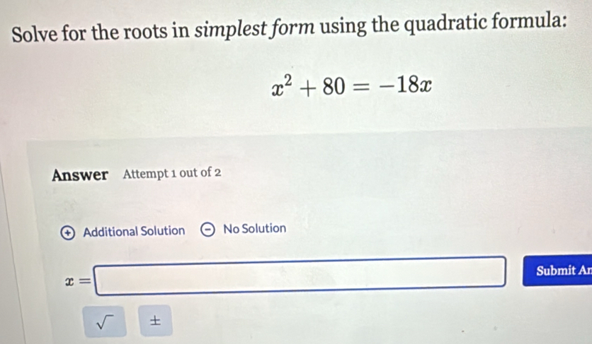 Solve for the roots in simplest form using the quadratic formula:
x^2+80=-18x
Answer Attempt 1 out of 2 
+ Additional Solution No Solution
x=□ Submit Ar 
sqrt() + □  □ 