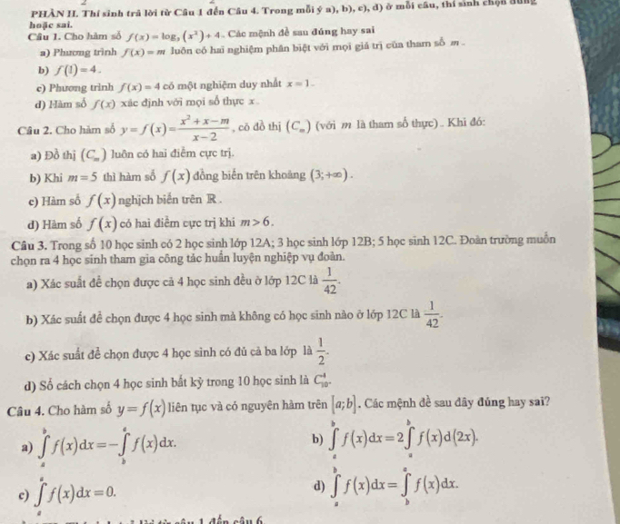 PHÀN II. Thí sinh trả lời từ Câu 1 đến Câu 4. Trong mỗi ý a) ,b),c),d) moverline OI câu, thí sinh chộn đùng
hoặc sai.
Câu 1. Cho hàm số f(x)=log _3(x^2)+4 Các mệnh đề sau đúng hay sai
a) Phương trình f(x)=m luôn có hai nghiệm phân biệt với mọi giả trị của tham shat bm
b) f(1)=4.
c) Phương trình f(x)=4 có một nghiệm duy nhất x=1.
d) Hàm số f(x) xác định với mọi số thực x
Câu 2. Cho hàm số y=f(x)= (x^2+x-m)/x-2  , có đồ thị (C_m) (với m là tham số thực) .. Khi đó:
a) Đồ thị (C_m) luôn có hai điểm cực trị.
b) Khi m=5 thì hàm số f(x) đồng biến trên khoảng (3;+∈fty ).
c) Hàm số f(x) nghịch biến trên R .
d) Hàm số f(x) có haì điểm cực trị khi m>6.
Cầu 3. Trong số 10 học sinh có 2 học sinh lớp 12A; 3 học sinh lớp 12B; 5 học sinh 12C. Đoàn trường muồn
chọn ra 4 học sinh tham gia công tác huần luyện nghiệp vụ đoàn.
a) Xác suất để chọn được cả 4 học sinh đều ở lớp 12C là  1/42 .
b) Xác suất để chọn được 4 học sinh mà không có học sinh nào ở lớp 12C là  1/42 .
c) Xác suất để chọn được 4 học sinh có đủ cả ba lớp là  1/2 .
d) Số cách chọn 4 học sinh bất kỷ trong 10 học sinh là C_10°^4
Câu 4. Cho hàm số y=f(x) liên tục và có nguyên hàm trên [a;b]. Các mệnh đề sau đây đúng hay sai?
b)
a) ∈tlimits _a^bf(x)dx=-∈tlimits _b^af(x)dx. ∈tlimits _a^bf(x)dx=2∈tlimits _a^bf(x)d(2x).
c) ∈tlimits _a^af(x)dx=0.
d) ∈tlimits _a^bf(x)dx=∈tlimits _b^af(x)dx.
