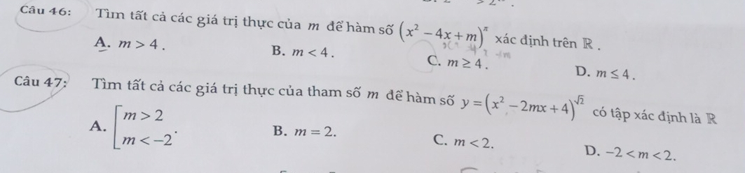 Tìm tất cả các giá trị thực của m để hàm số (x^2-4x+m)^π  xác định trên R.
A. m>4. B. m<4</tex>.
C. m≥ 4.
D. m≤ 4. 
Câu 47: Tìm tất cả các giá trị thực của tham số m để hàm số y=(x^2-2mx+4)^sqrt(2) có tập xác định là R
A. beginarrayl m>2 m .
B. m=2.
C. m<2</tex>.
D. -2 .