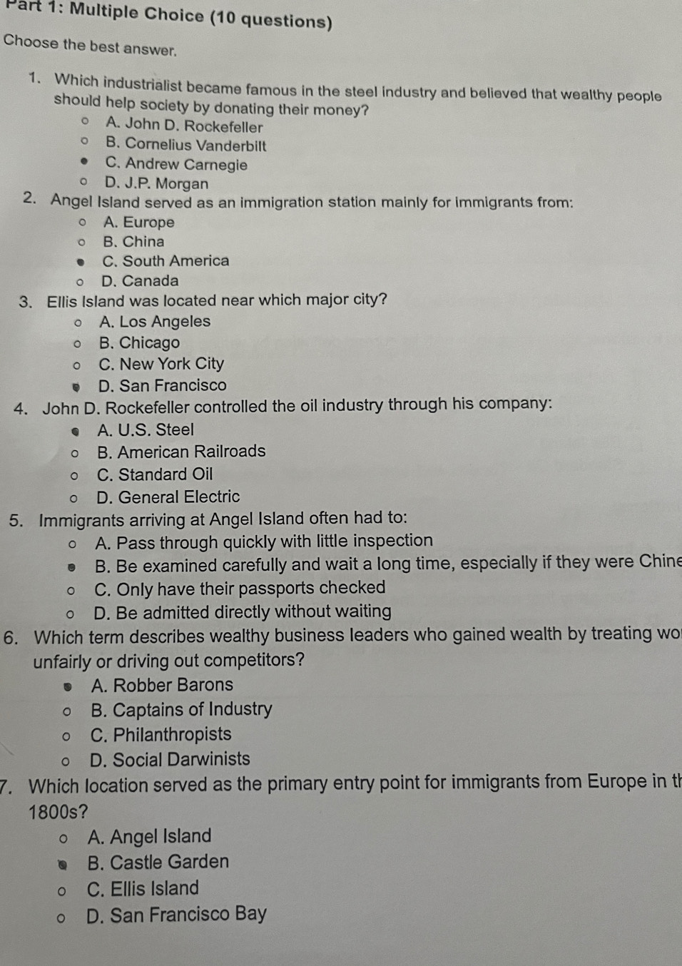 (10 questions)
Choose the best answer.
1. Which industrialist became famous in the steel industry and believed that wealthy people
should help society by donating their money?
A. John D. Rockefeller
B. Cornelius Vanderbilt
C. Andrew Carnegie
D. J.P. Morgan
2. Angel Island served as an immigration station mainly for immigrants from:
A. Europe
B. China
C. South America
D. Canada
3. Ellis Island was located near which major city?
A. Los Angeles
B. Chicago
C. New York City
D. San Francisco
4. John D. Rockefeller controlled the oil industry through his company:
A. U.S. Steel
B. American Railroads
C. Standard Oil
D. General Electric
5. Immigrants arriving at Angel Island often had to:
A. Pass through quickly with little inspection
B. Be examined carefully and wait a long time, especially if they were Chine
C. Only have their passports checked
D. Be admitted directly without waiting
6. Which term describes wealthy business leaders who gained wealth by treating wo
unfairly or driving out competitors?
A. Robber Barons
B. Captains of Industry
C. Philanthropists
D. Social Darwinists
7. Which location served as the primary entry point for immigrants from Europe in th
1800s?
A. Angel Island
B. Castle Garden
C. Ellis Island
D. San Francisco Bay