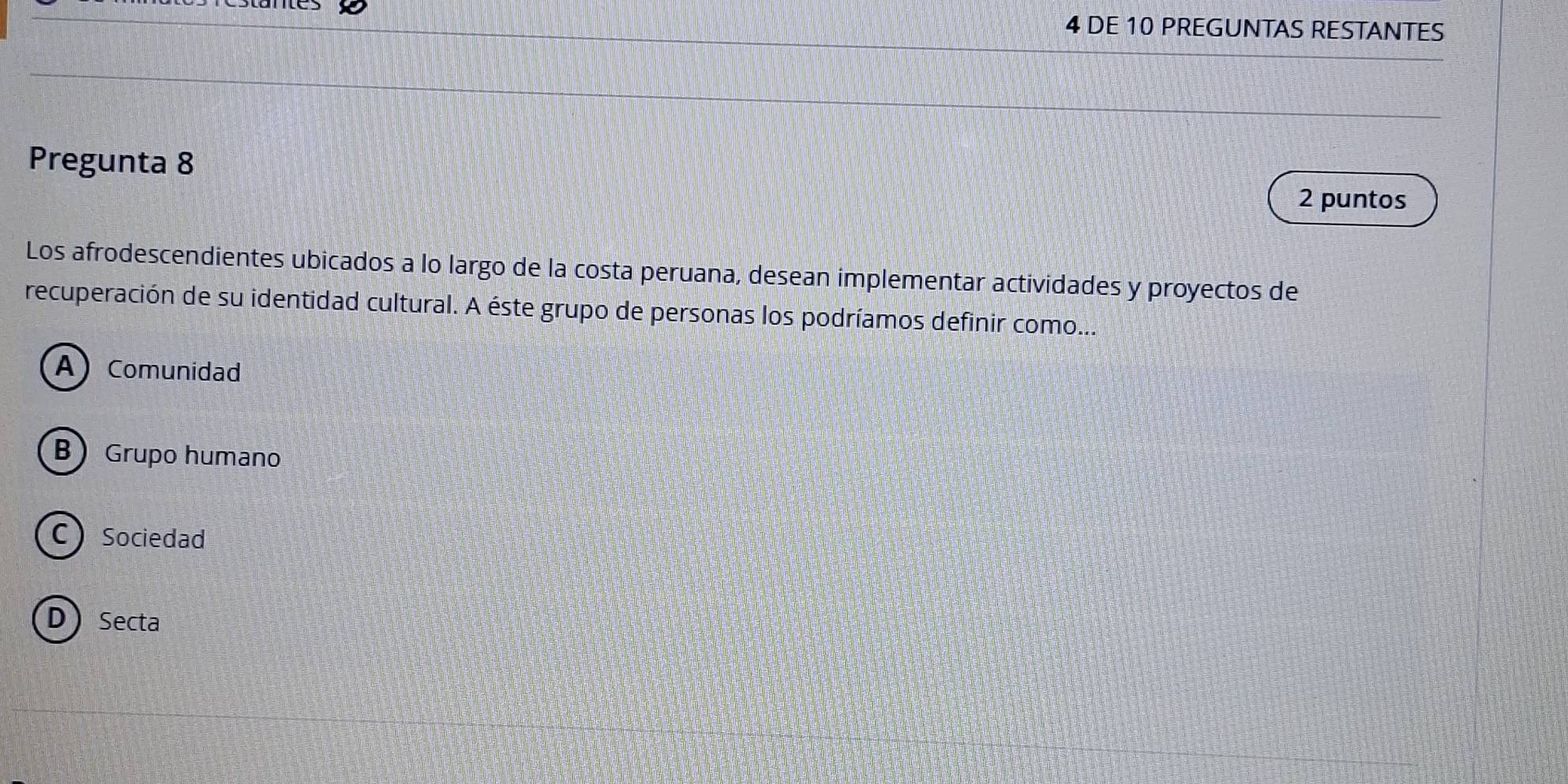 DE 10 PREGUNTAS RESTANTES
Pregunta 8
2 puntos
Los afrodescendientes ubicados a lo largo de la costa peruana, desean implementar actividades y proyectos de
recuperación de su identidad cultural. A éste grupo de personas los podríamos definir como...
AComunidad
B Grupo humano
C Sociedad
DSecta